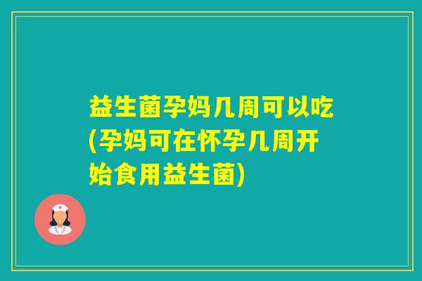 益生菌孕妈几周可以吃(孕妈可在怀孕几周开始食用益生菌)