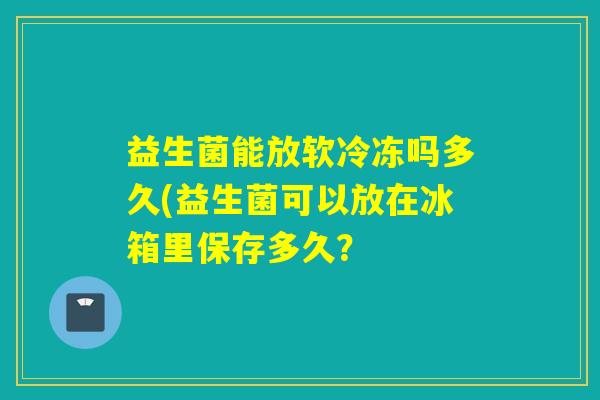 益生菌能放软冷冻吗多久(益生菌可以放在冰箱里保存多久？