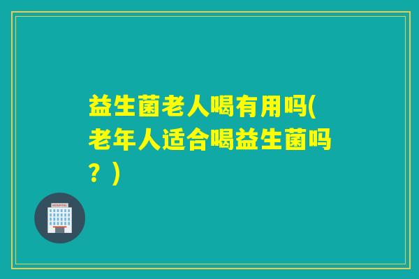 益生菌老人喝有用吗(老年人适合喝益生菌吗？)