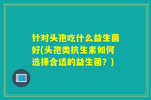 针对头孢吃什么益生菌好(头孢类抗生素如何选择合适的益生菌？)