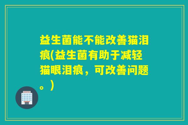 益生菌能不能改善猫泪痕(益生菌有助于减轻猫眼泪痕，可改善问题。)