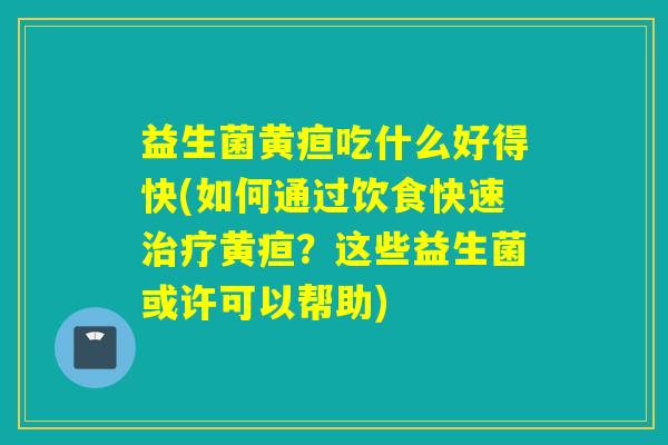 益生菌黄疸吃什么好得快(如何通过饮食快速黄疸？这些益生菌或许可以帮助)