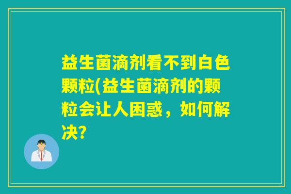 益生菌滴剂看不到白色颗粒(益生菌滴剂的颗粒会让人困惑，如何解决？