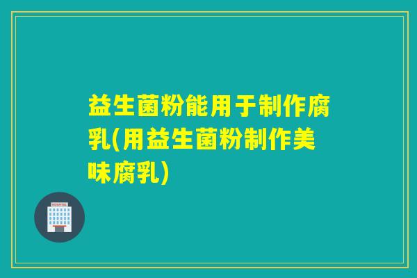 益生菌粉能用于制作腐乳(用益生菌粉制作美味腐乳)
