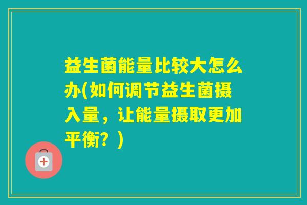 益生菌能量比较大怎么办(如何调节益生菌摄入量,让能量摄取更加平衡?) 益生菌能量比较大怎么办(如何调节益生菌摄入量,让能量摄取更加平衡?)