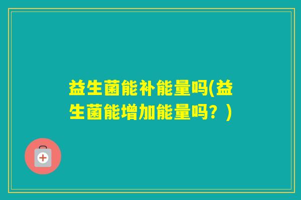 益生菌能补能量吗(益生菌能增加能量吗？)