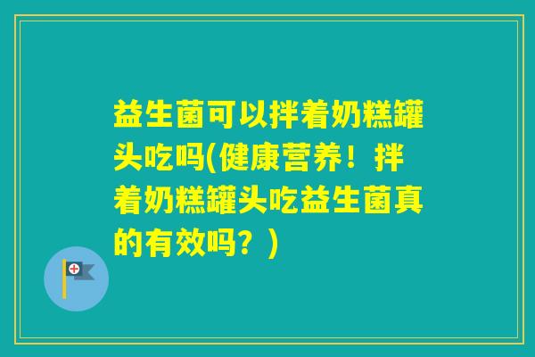 益生菌可以拌着奶糕罐头吃吗(健康营养!拌着奶糕罐头吃益生菌真的有效吗?) 益生菌可以拌着奶糕罐头吃吗(健康营养!拌着奶糕罐头吃益生菌真的有效吗?)