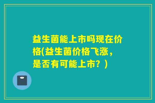 益生菌能上市吗现在价格(益生菌价格飞涨，是否有可能上市？)