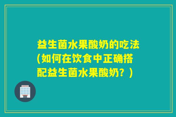 益生菌水果酸奶的吃法(如何在饮食中正确搭配益生菌水果酸奶？)
