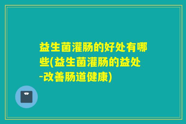 益生菌灌肠的好处有哪些(益生菌灌肠的益处-改善肠道健康)