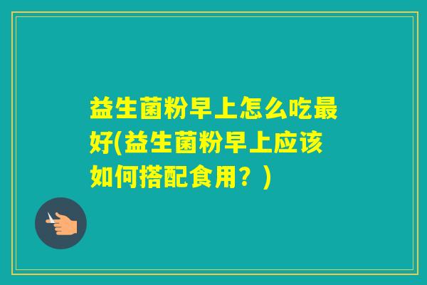 益生菌粉早上怎么吃好(益生菌粉早上应该如何搭配食用？)