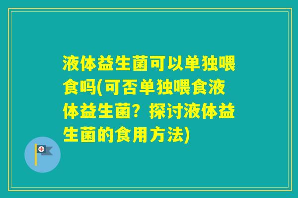 液体益生菌可以单独喂食吗(可否单独喂食液体益生菌？探讨液体益生菌的食用方法)
