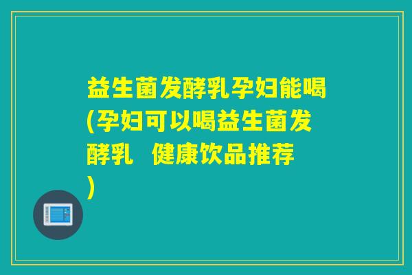 益生菌发酵乳孕妇能喝(孕妇可以喝益生菌发酵乳  健康饮品推荐)