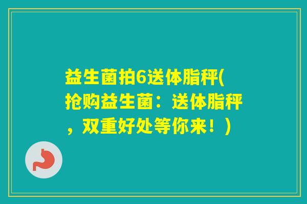 益生菌拍6送体脂秤(抢购益生菌:送体脂秤,双重好处等你来!) 益生菌拍6送体脂秤(抢购益生菌:送体脂秤,双重好处等你来!)
