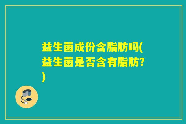 益生菌成份含脂肪吗(益生菌是否含有脂肪?) 益生菌成份含脂肪吗(益生菌是否含有脂肪?)