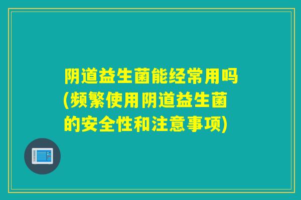 益生菌能经常用吗(频繁使用益生菌的安全性和注意事项)