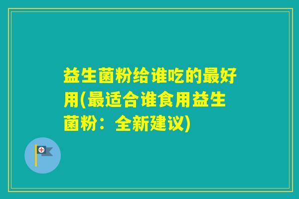 益生菌粉给谁吃的好用(适合谁食用益生菌粉:全新建议) 益生菌粉给谁吃的好用(适合谁食用益生菌粉:全新建议)
