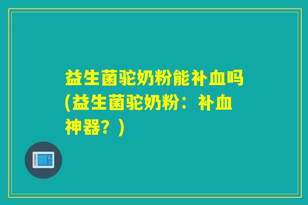 益生菌驼奶粉能补吗(益生菌驼奶粉：补神器？)