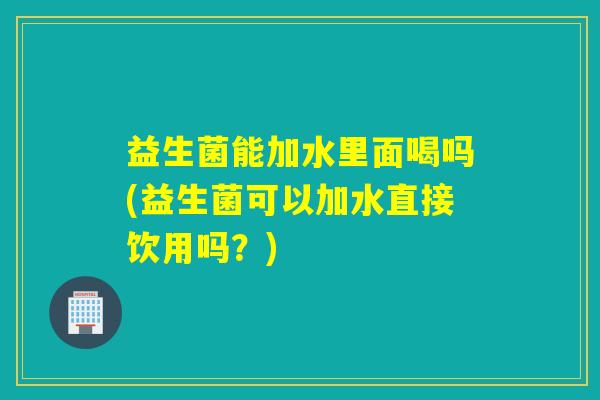 益生菌能加水里面喝吗(益生菌可以加水直接饮用吗？)