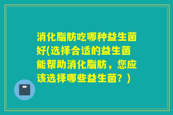 消化脂肪吃哪种益生菌好(选择合适的益生菌能帮助消化脂肪，您应该选择哪些益生菌？)