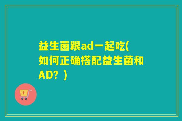 益生菌跟ad一起吃(如何正确搭配益生菌和AD？)