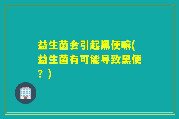 益生菌会引起黑便嘛(益生菌有可能导致黑便？)