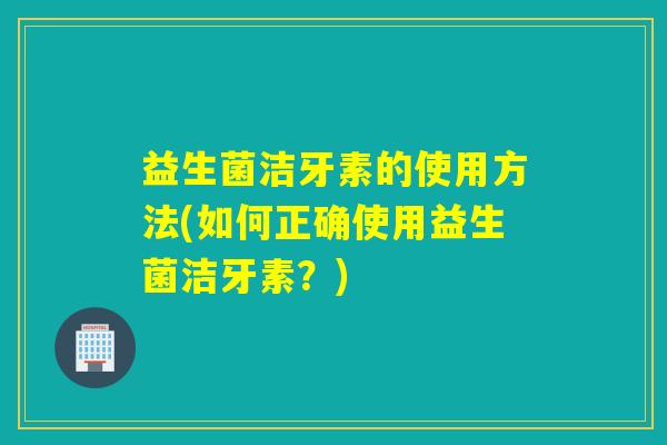 益生菌洁牙素的使用方法(如何正确使用益生菌洁牙素？)