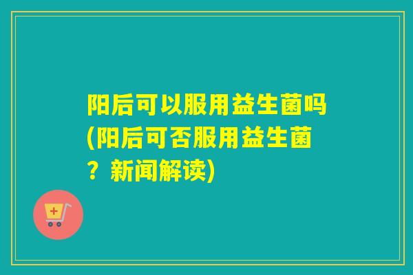 阳后可以服用益生菌吗(阳后可否服用益生菌?新闻解读) 阳后可以服用益生菌吗(阳后可否服用益生菌?新闻解读)
