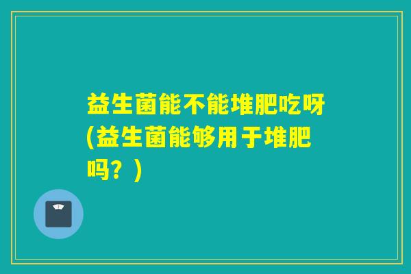 益生菌能不能堆肥吃呀(益生菌能够用于堆肥吗？)