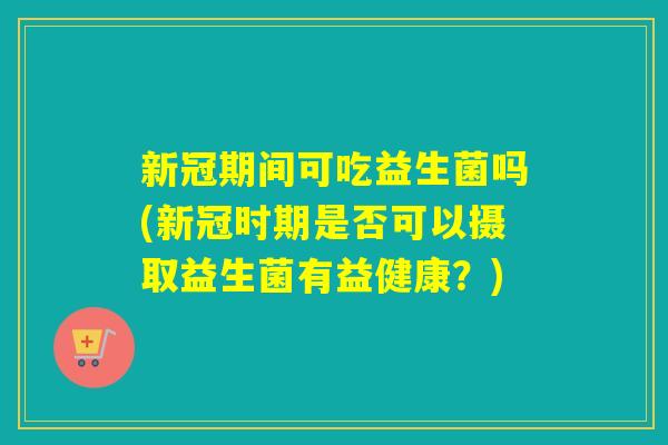 新冠期间可吃益生菌吗(新冠时期是否可以摄取益生菌有益健康?) 新冠期间可吃益生菌吗(新冠时期是否可以摄取益生菌有益健康?)