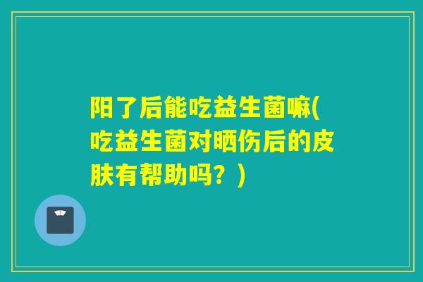 阳了后能吃益生菌嘛(吃益生菌对晒伤后的有帮助吗？)