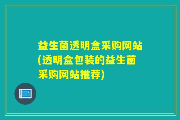 益生菌透明盒采购网站(透明盒包装的益生菌采购网站推荐)