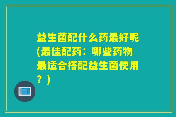 益生菌配什么药好呢(佳配药：哪些适合搭配益生菌使用？)