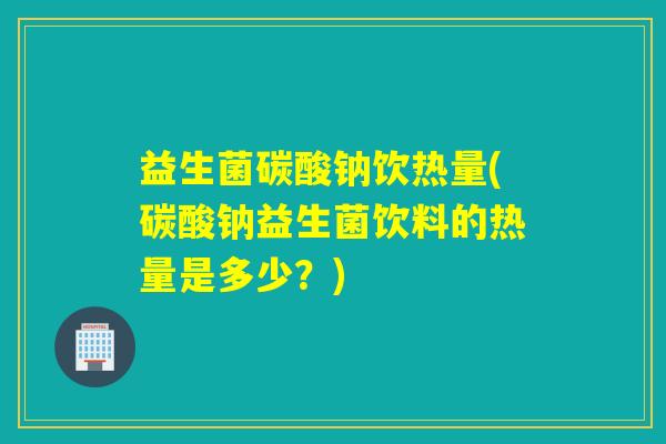益生菌碳酸钠饮热量(碳酸钠益生菌饮料的热量是多少？)