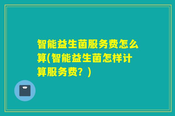 智能益生菌服务费怎么算(智能益生菌怎样计算服务费？)