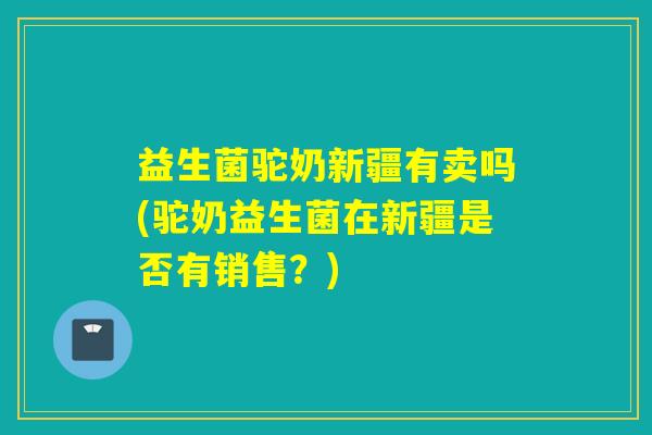 益生菌驼奶新疆有卖吗(驼奶益生菌在新疆是否有销售？)