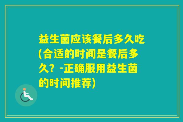 益生菌应该餐后多久吃(合适的时间是餐后多久?-正确服用益生菌的时间推荐) 益生菌应该餐后多久吃(合适的时间是餐后多久?-正确服用益生菌的时间推荐)