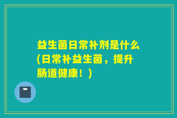 益生菌日常补剂是什么(日常补益生菌,提升肠道健康!) 益生菌日常补剂是什么(日常补益生菌,提升肠道健康!)