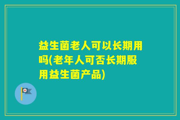 益生菌老人可以长期用吗(老年人可否长期服用益生菌产品)