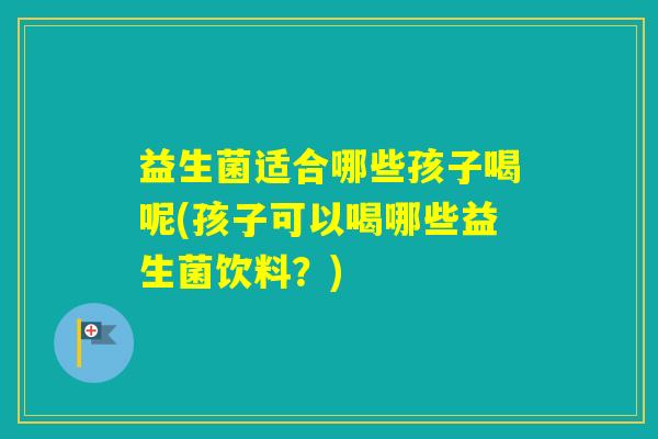 益生菌适合哪些孩子喝呢(孩子可以喝哪些益生菌饮料？)