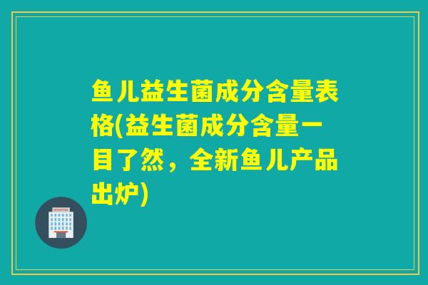 鱼儿益生菌成分含量表格(益生菌成分含量一目了然，全新鱼儿产品出炉)