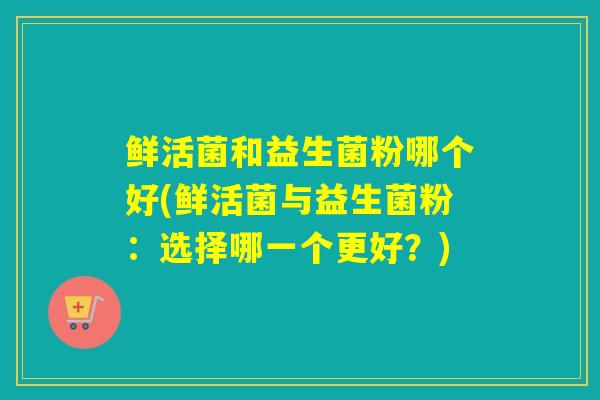 鲜活菌和益生菌粉哪个好(鲜活菌与益生菌粉:选择哪一个更好?) 鲜活菌和益生菌粉哪个好(鲜活菌与益生菌粉:选择哪一个更好?)