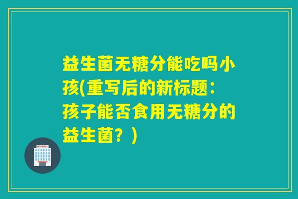 益生菌无糖分能吃吗小孩(重写后的新标题：孩子能否食用无糖分的益生菌？)