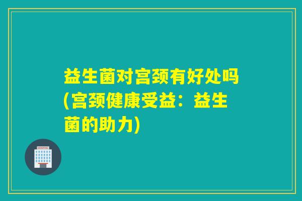 益生菌对宫颈有好处吗(宫颈健康受益：益生菌的助力)