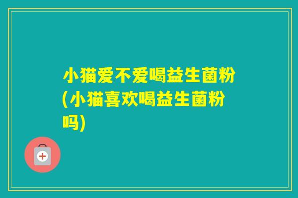小猫爱不爱喝益生菌粉(小猫喜欢喝益生菌粉吗)