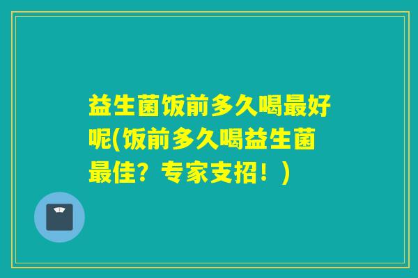 益生菌饭前多久喝好呢(饭前多久喝益生菌佳？专家支招！)