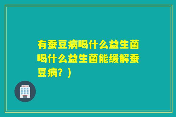 有蚕豆喝什么益生菌喝什么益生菌能缓解蚕豆？)