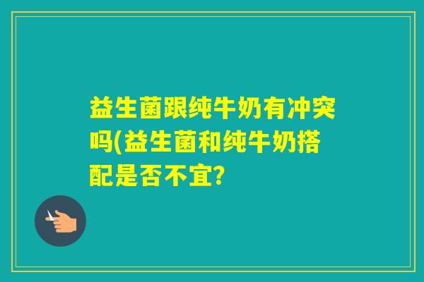 益生菌跟纯牛奶有冲突吗(益生菌和纯牛奶搭配是否不宜？