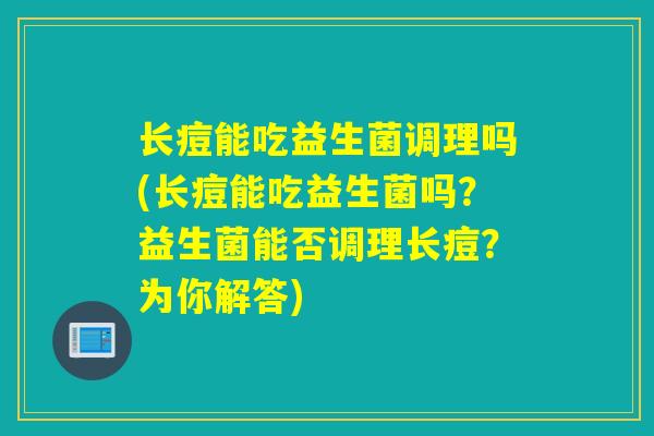 长痘能吃益生菌调理吗(长痘能吃益生菌吗？益生菌能否调理长痘？为你解答)