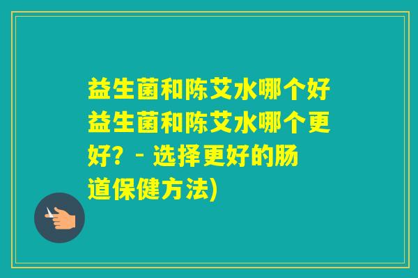 益生菌和陈艾水哪个好益生菌和陈艾水哪个更好？- 选择更好的肠道保健方法)